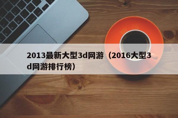 2013最新大型3d网游（2016大型3d网游排行榜）
